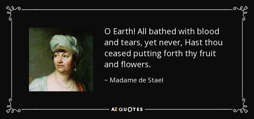 O Earth! All bathed with blood and tears, yet never, Hast thou ceased putting forth thy fruit and flowers. - Madame de Stael