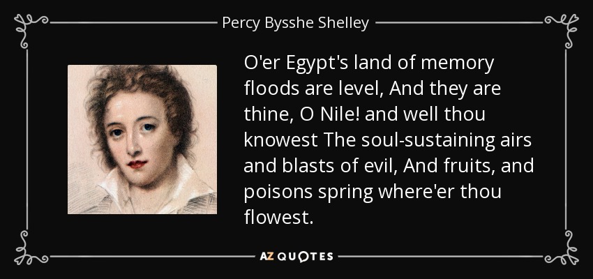 O'er Egypt's land of memory floods are level, And they are thine, O Nile! and well thou knowest The soul-sustaining airs and blasts of evil, And fruits, and poisons spring where'er thou flowest. - Percy Bysshe Shelley