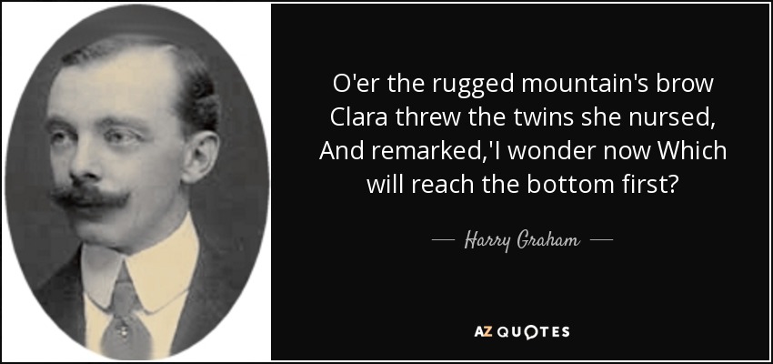 O'er the rugged mountain's brow Clara threw the twins she nursed, And remarked,'I wonder now Which will reach the bottom first? - Harry Graham