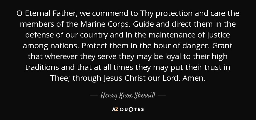 O Eternal Father, we commend to Thy protection and care the members of the Marine Corps. Guide and direct them in the defense of our country and in the maintenance of justice among nations. Protect them in the hour of danger. Grant that wherever they serve they may be loyal to their high traditions and that at all times they may put their trust in Thee; through Jesus Christ our Lord. Amen. - Henry Knox Sherrill