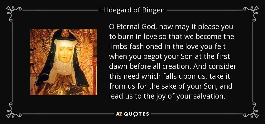 O Eternal God, now may it please you to burn in love so that we become the limbs fashioned in the love you felt when you begot your Son at the first dawn before all creation. And consider this need which falls upon us, take it from us for the sake of your Son, and lead us to the joy of your salvation. - Hildegard of Bingen
