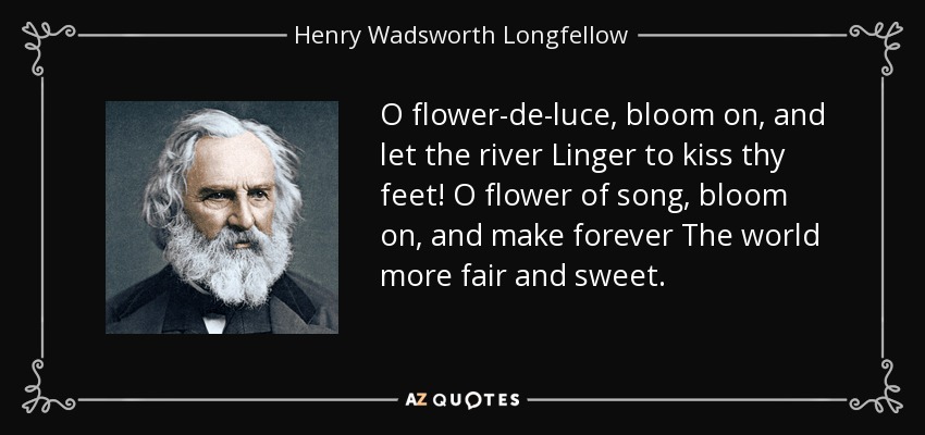O flower-de-luce, bloom on, and let the river Linger to kiss thy feet! O flower of song, bloom on, and make forever The world more fair and sweet. - Henry Wadsworth Longfellow
