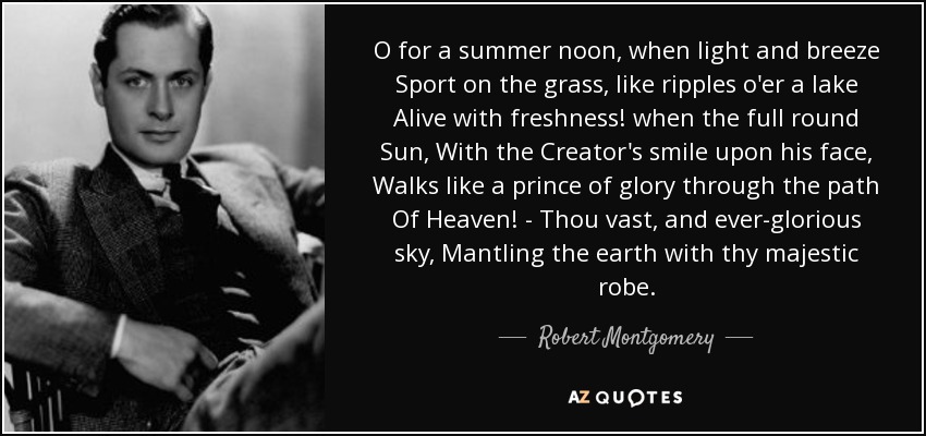 O for a summer noon, when light and breeze Sport on the grass, like ripples o'er a lake Alive with freshness! when the full round Sun, With the Creator's smile upon his face, Walks like a prince of glory through the path Of Heaven! - Thou vast, and ever-glorious sky, Mantling the earth with thy majestic robe. - Robert Montgomery