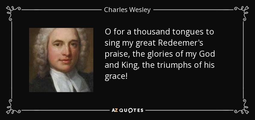 O for a thousand tongues to sing my great Redeemer's praise, the glories of my God and King, the triumphs of his grace! - Charles Wesley