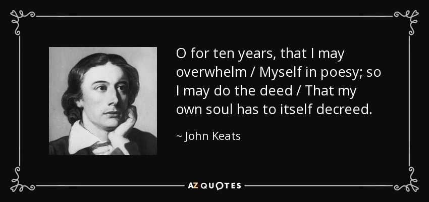 O for ten years, that I may overwhelm / Myself in poesy; so I may do the deed / That my own soul has to itself decreed. - John Keats