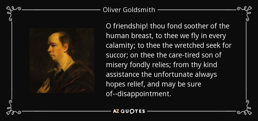 O friendship! thou fond soother of the human breast, to thee we fly in every calamity; to thee the wretched seek for succor; on thee the care-tired son of misery fondly relies; from thy kind assistance the unfortunate always hopes relief, and may be sure of--disappointment. - Oliver Goldsmith