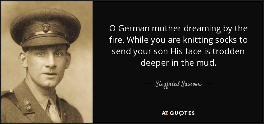 O German mother dreaming by the fire, While you are knitting socks to send your son His face is trodden deeper in the mud. - Siegfried Sassoon