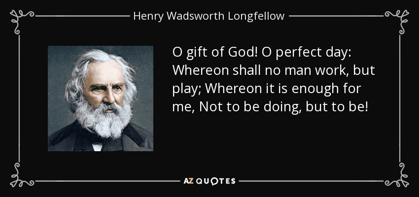 O gift of God! O perfect day: Whereon shall no man work, but play; Whereon it is enough for me, Not to be doing, but to be! - Henry Wadsworth Longfellow