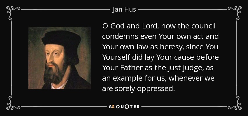 O God and Lord, now the council condemns even Your own act and Your own law as heresy, since You Yourself did lay Your cause before Your Father as the just judge, as an example for us, whenever we are sorely oppressed. - Jan Hus