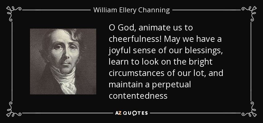 O God, animate us to cheerfulness! May we have a joyful sense of our blessings, learn to look on the bright circumstances of our lot, and maintain a perpetual contentedness - William Ellery Channing