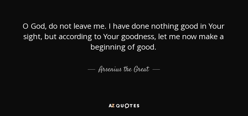 O God, do not leave me. I have done nothing good in Your sight, but according to Your goodness, let me now make a beginning of good. - Arsenius the Great