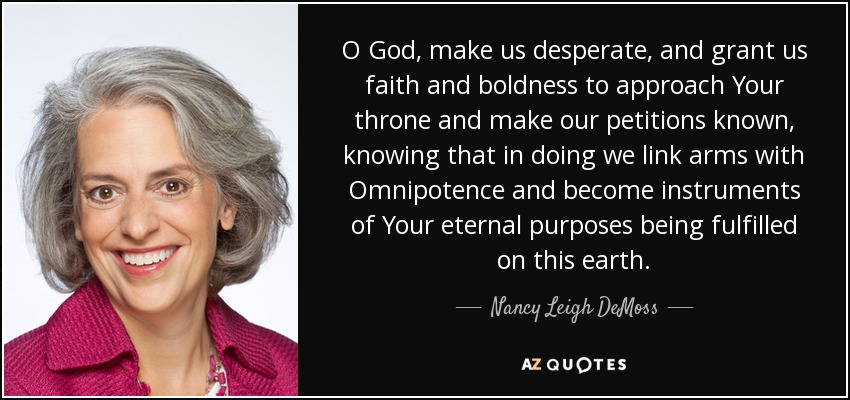 O God, make us desperate, and grant us faith and boldness to approach Your throne and make our petitions known, knowing that in doing we link arms with Omnipotence and become instruments of Your eternal purposes being fulfilled on this earth. - Nancy Leigh DeMoss