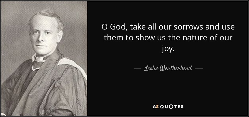 O God, take all our sorrows and use them to show us the nature of our joy. - Leslie Weatherhead