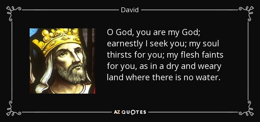 O God, you are my God; earnestly I seek you; my soul thirsts for you; my flesh faints for you, as in a dry and weary land where there is no water. - David