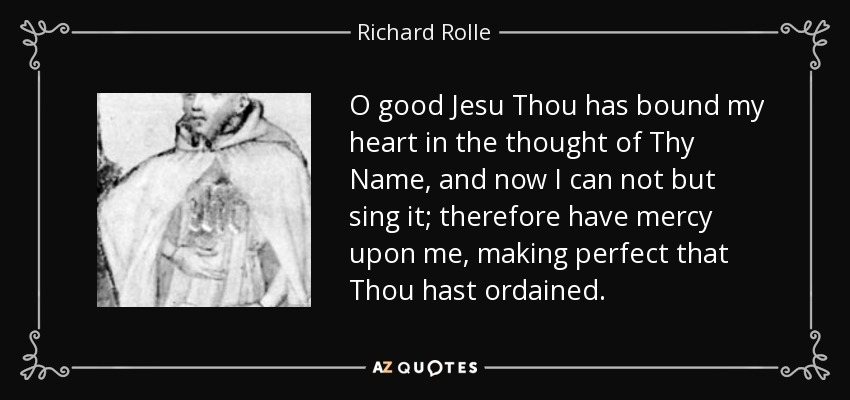 O good Jesu Thou has bound my heart in the thought of Thy Name, and now I can not but sing it; therefore have mercy upon me, making perfect that Thou hast ordained. - Richard Rolle
