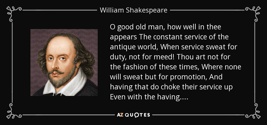 O good old man, how well in thee appears The constant service of the antique world, When service sweat for duty, not for meed! Thou art not for the fashion of these times, Where none will sweat but for promotion, And having that do choke their service up Even with the having. . . . - William Shakespeare