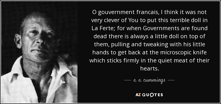 O gouvernment francais, I think it was not very clever of You to put this terrible doll in La Ferte; for when Governments are found dead there is always a little doll on top of them, pulling and tweaking with his little hands to get back at the microscopic knife which sticks firmly in the quiet meat of their hearts. - e. e. cummings