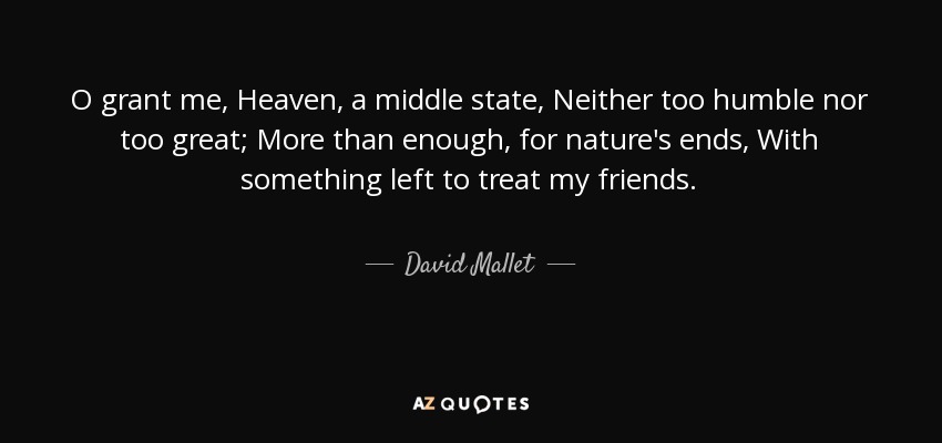 O grant me, Heaven, a middle state, Neither too humble nor too great; More than enough, for nature's ends, With something left to treat my friends. - David Mallet