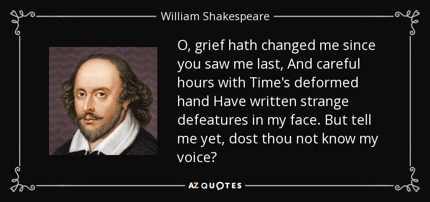 O, grief hath changed me since you saw me last, And careful hours with Time's deformed hand Have written strange defeatures in my face. But tell me yet, dost thou not know my voice? - William Shakespeare