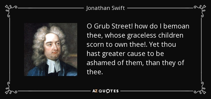 O Grub Street! how do I bemoan thee, whose graceless children scorn to own thee! . Yet thou hast greater cause to be ashamed of them, than they of thee. - Jonathan Swift