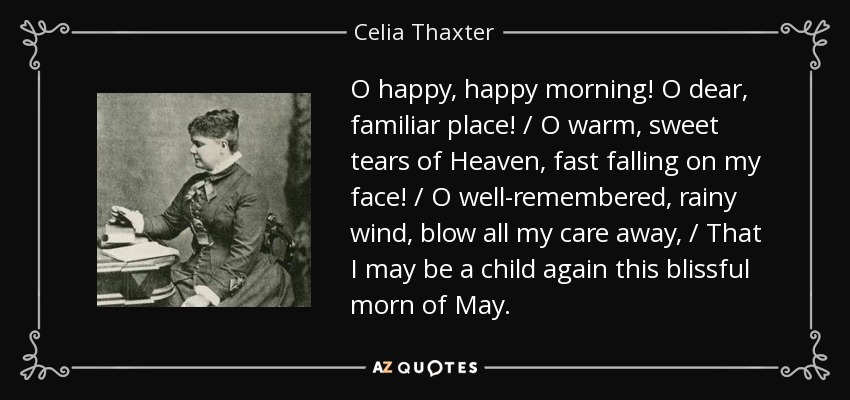 O happy, happy morning! O dear, familiar place! / O warm, sweet tears of Heaven, fast falling on my face! / O well-remembered, rainy wind, blow all my care away, / That I may be a child again this blissful morn of May. - Celia Thaxter
