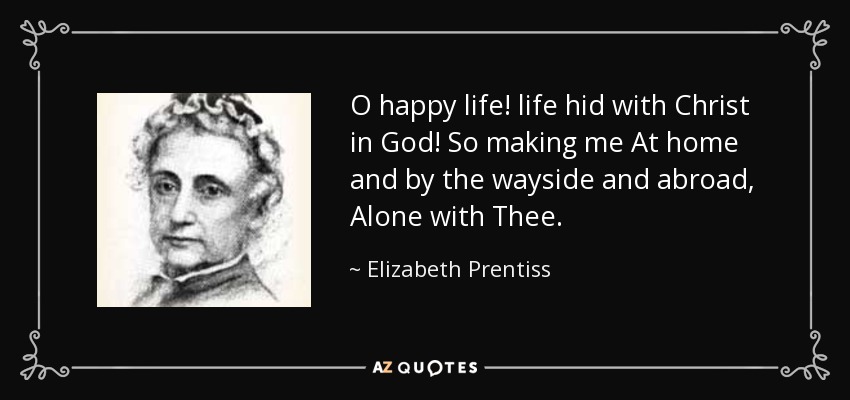 O happy life! life hid with Christ in God! So making me At home and by the wayside and abroad, Alone with Thee. - Elizabeth Prentiss