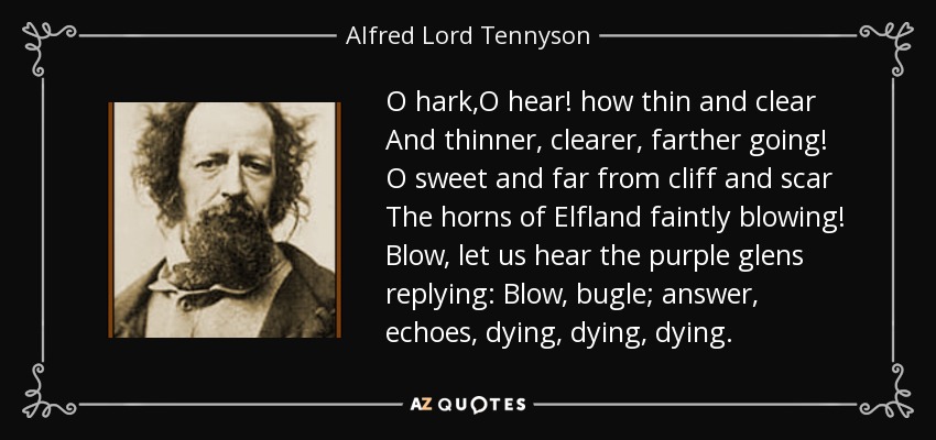 O hark,O hear! how thin and clear And thinner, clearer, farther going! O sweet and far from cliff and scar The horns of Elfland faintly blowing! Blow, let us hear the purple glens replying: Blow, bugle; answer, echoes, dying, dying, dying. - Alfred Lord Tennyson