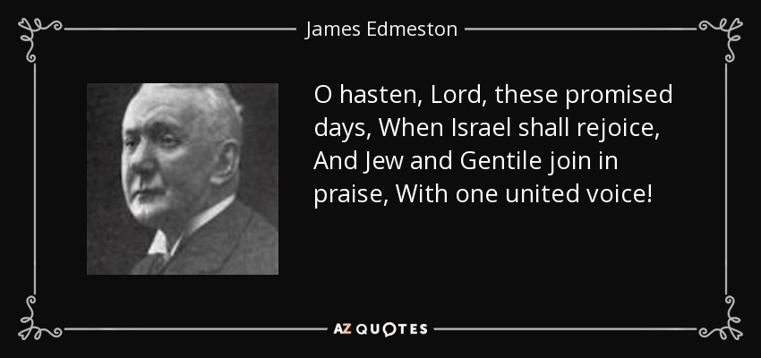 O hasten, Lord, these promised days, When Israel shall rejoice, And Jew and Gentile join in praise, With one united voice! - James Edmeston