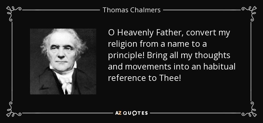 O Heavenly Father, convert my religion from a name to a principle! Bring all my thoughts and movements into an habitual reference to Thee! - Thomas Chalmers