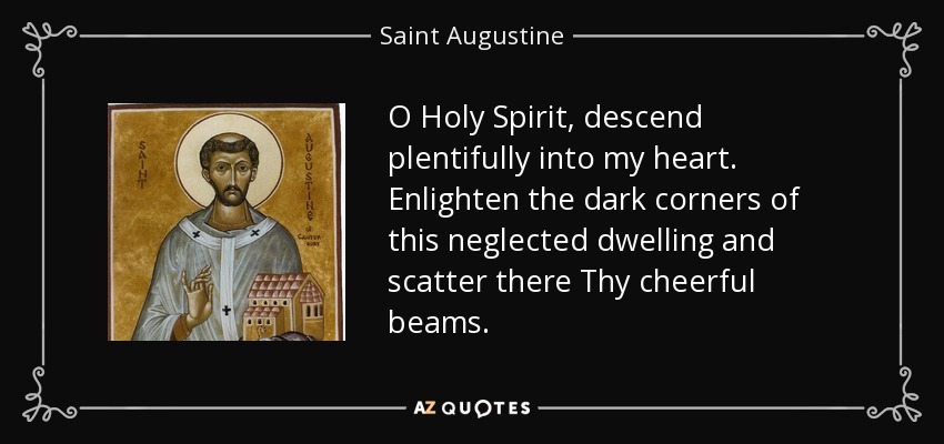 O Holy Spirit, descend plentifully into my heart. Enlighten the dark corners of this neglected dwelling and scatter there Thy cheerful beams. - Saint Augustine
