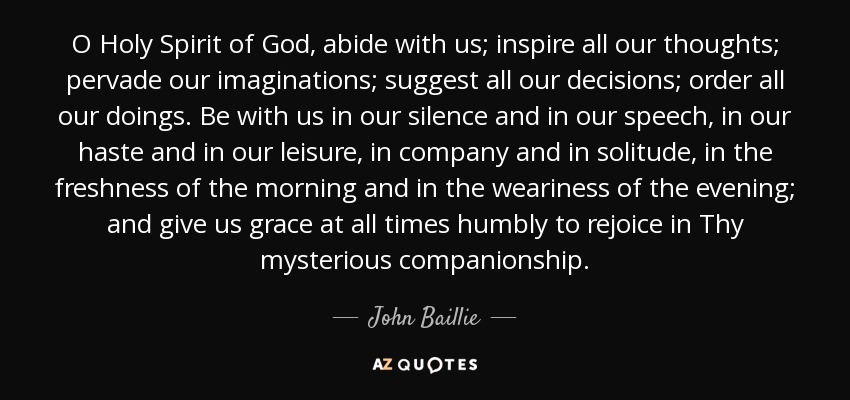 O Holy Spirit of God, abide with us; inspire all our thoughts; pervade our imaginations; suggest all our decisions; order all our doings. Be with us in our silence and in our speech, in our haste and in our leisure, in company and in solitude, in the freshness of the morning and in the weariness of the evening; and give us grace at all times humbly to rejoice in Thy mysterious companionship. - John Baillie