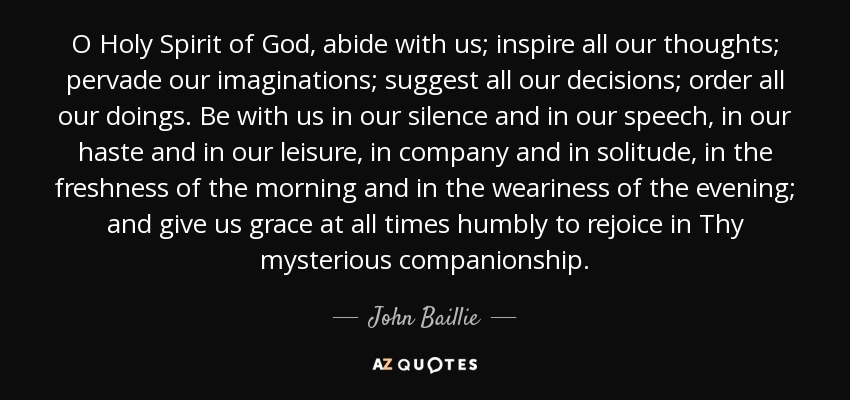 O Holy Spirit of God, abide with us; inspire all our thoughts; pervade our imaginations; suggest all our decisions; order all our doings. Be with us in our silence and in our speech, in our haste and in our leisure, in company and in solitude, in the freshness of the morning and in the weariness of the evening; and give us grace at all times humbly to rejoice in Thy mysterious companionship. - John Baillie