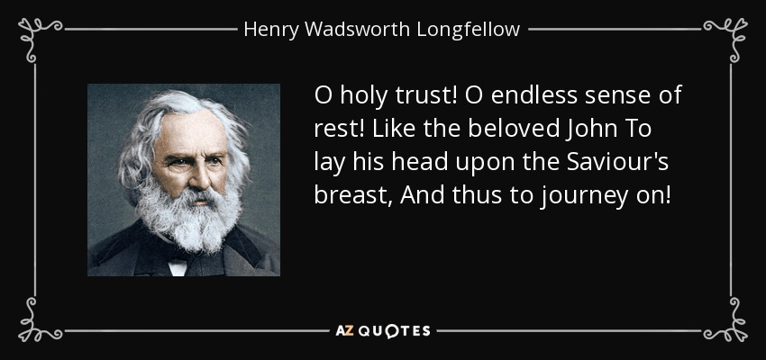 O holy trust! O endless sense of rest! Like the beloved John To lay his head upon the Saviour's breast, And thus to journey on! - Henry Wadsworth Longfellow
