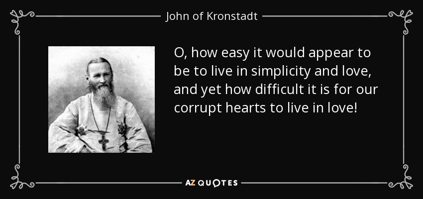 O, how easy it would appear to be to live in simplicity and love, and yet how difficult it is for our corrupt hearts to live in love! - John of Kronstadt