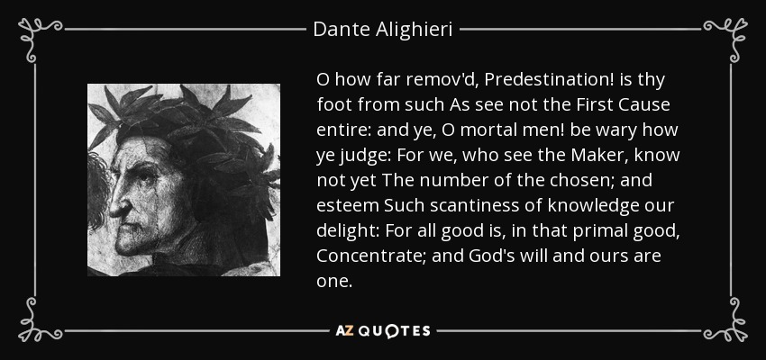 O how far remov'd, Predestination! is thy foot from such As see not the First Cause entire: and ye, O mortal men! be wary how ye judge: For we, who see the Maker, know not yet The number of the chosen; and esteem Such scantiness of knowledge our delight: For all good is, in that primal good, Concentrate; and God's will and ours are one. - Dante Alighieri