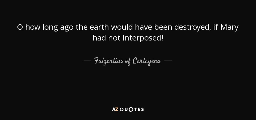 O how long ago the earth would have been destroyed, if Mary had not interposed! - Fulgentius of Cartagena