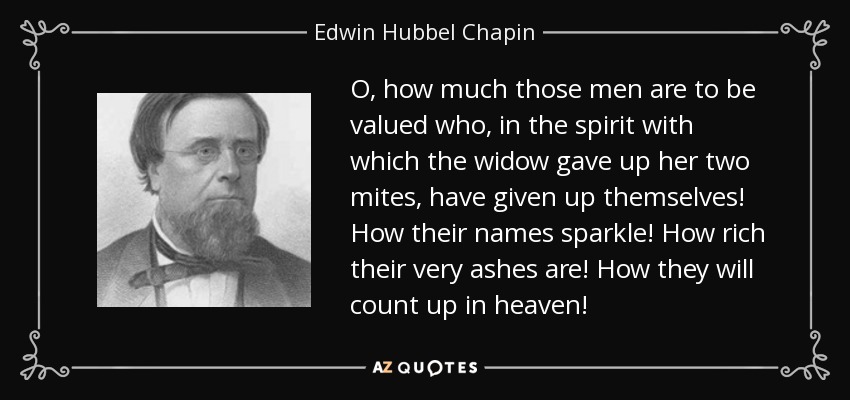 O, how much those men are to be valued who, in the spirit with which the widow gave up her two mites, have given up themselves! How their names sparkle! How rich their very ashes are! How they will count up in heaven! - Edwin Hubbel Chapin