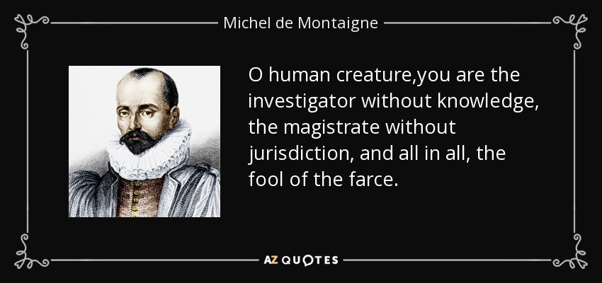 O human creature,you are the investigator without knowledge, the magistrate without jurisdiction, and all in all, the fool of the farce. - Michel de Montaigne