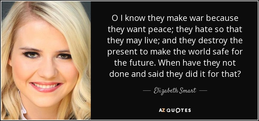 O I know they make war because they want peace; they hate so that they may live; and they destroy the present to make the world safe for the future. When have they not done and said they did it for that? - Elizabeth Smart