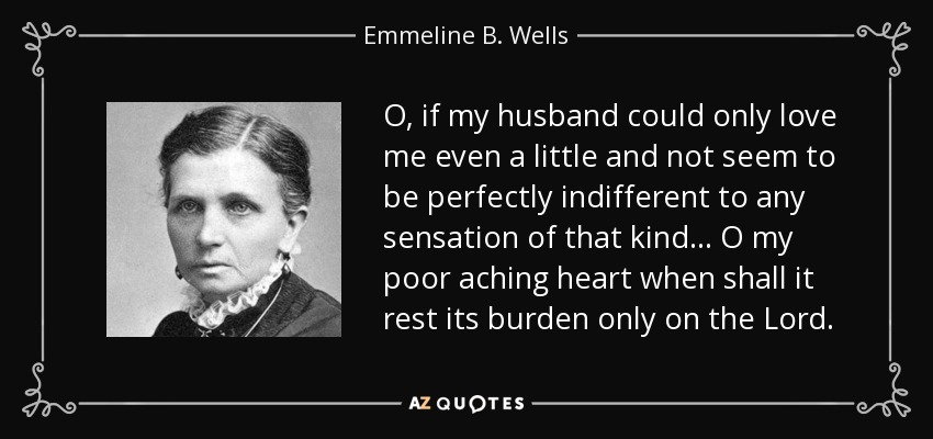 O, if my husband could only love me even a little and not seem to be perfectly indifferent to any sensation of that kind... O my poor aching heart when shall it rest its burden only on the Lord. - Emmeline B. Wells
