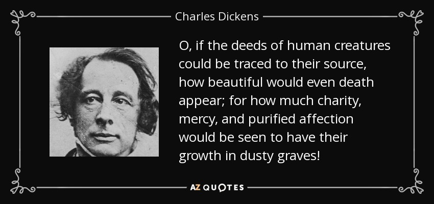 O, if the deeds of human creatures could be traced to their source, how beautiful would even death appear; for how much charity, mercy, and purified affection would be seen to have their growth in dusty graves! - Charles Dickens