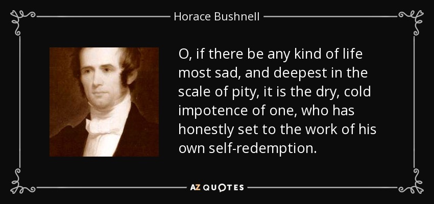 O, if there be any kind of life most sad, and deepest in the scale of pity, it is the dry, cold impotence of one, who has honestly set to the work of his own self-redemption. - Horace Bushnell