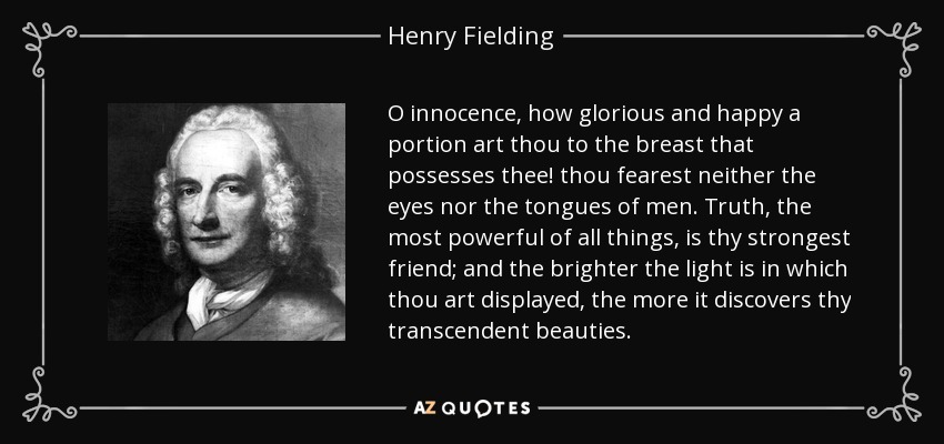 O innocence, how glorious and happy a portion art thou to the breast that possesses thee! thou fearest neither the eyes nor the tongues of men. Truth, the most powerful of all things, is thy strongest friend; and the brighter the light is in which thou art displayed, the more it discovers thy transcendent beauties. - Henry Fielding