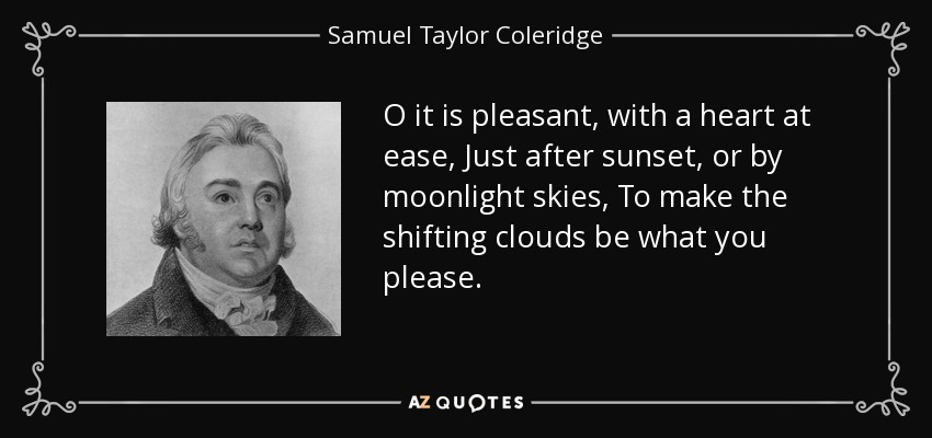 O it is pleasant, with a heart at ease, Just after sunset, or by moonlight skies, To make the shifting clouds be what you please. - Samuel Taylor Coleridge