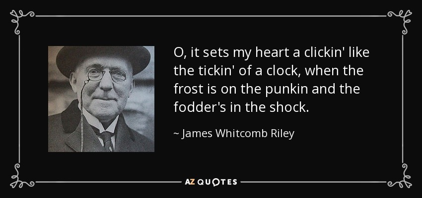 O, it sets my heart a clickin' like the tickin' of a clock, when the frost is on the punkin and the fodder's in the shock. - James Whitcomb Riley