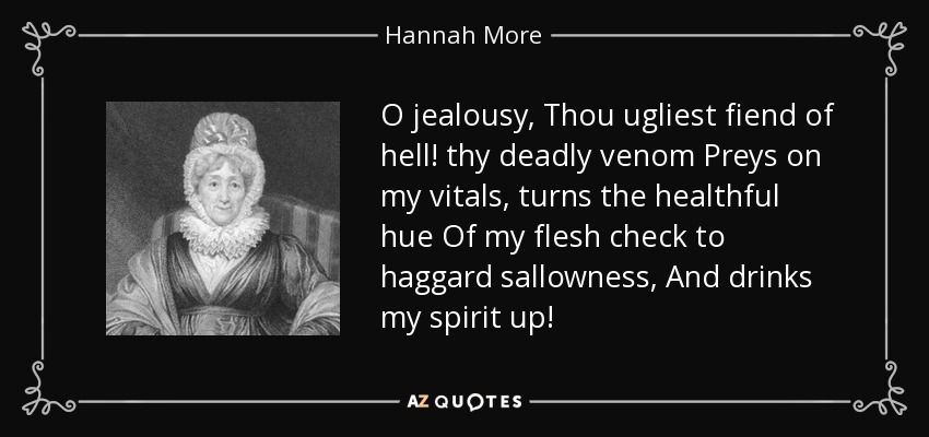 O jealousy, Thou ugliest fiend of hell! thy deadly venom Preys on my vitals, turns the healthful hue Of my flesh check to haggard sallowness, And drinks my spirit up! - Hannah More