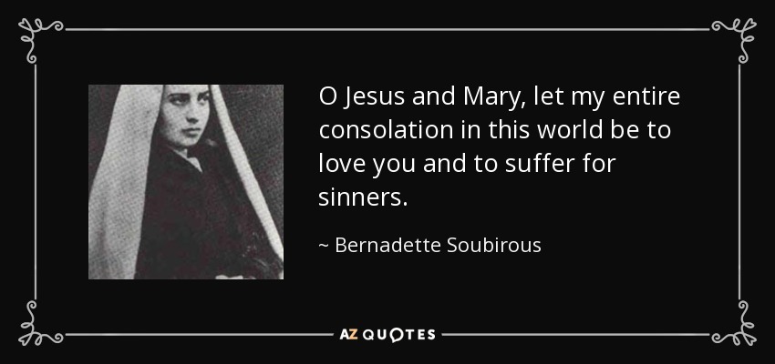 O Jesus and Mary, let my entire consolation in this world be to love you and to suffer for sinners. - Bernadette Soubirous