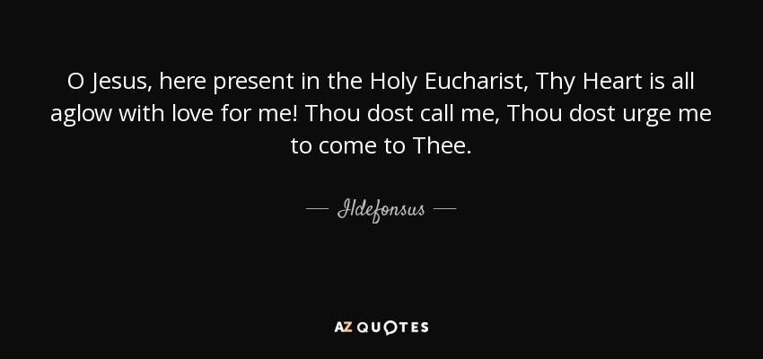 O Jesus, here present in the Holy Eucharist, Thy Heart is all aglow with love for me! Thou dost call me, Thou dost urge me to come to Thee. - Ildefonsus