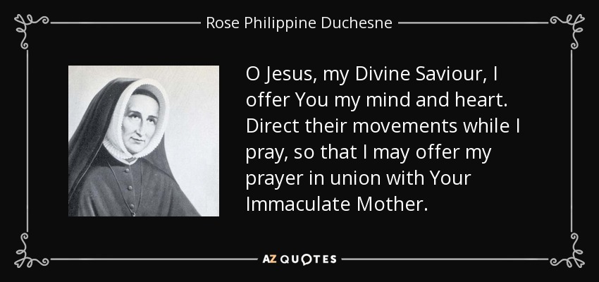 O Jesus, my Divine Saviour, I offer You my mind and heart. Direct their movements while I pray, so that I may offer my prayer in union with Your Immaculate Mother. - Rose Philippine Duchesne