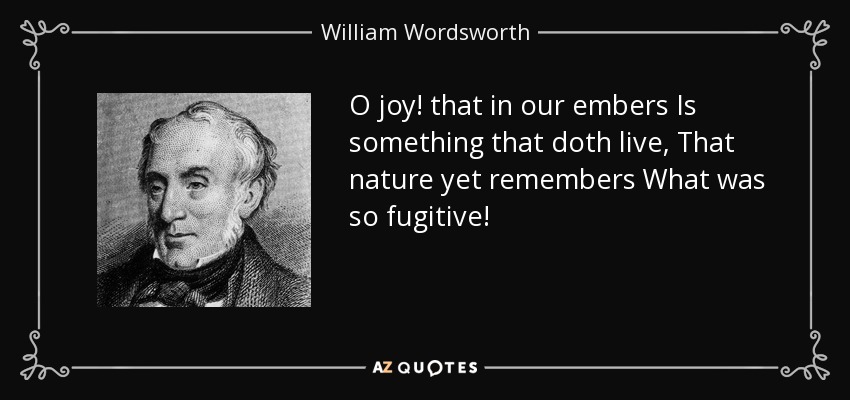O joy! that in our embers Is something that doth live, That nature yet remembers What was so fugitive! - William Wordsworth
